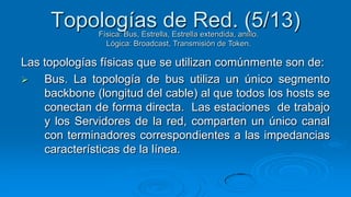 Topologías de Red. (5/13)
              Física: Bus, Estrella, Estrella extendida, anillo.
                Lógica: Broadcast, Transmisión de Token.

Las topologías físicas que se utilizan comúnmente son de:
   Bus. La topología de bus utiliza un único segmento
    backbone (longitud del cable) al que todos los hosts se
    conectan de forma directa. Las estaciones de trabajo
    y los Servidores de la red, comparten un único canal
    con terminadores correspondientes a las impedancias
    características de la línea.
 