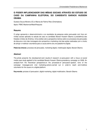 Universidade Presbiteriana Mackenzie


O PODER INFLUENCIADOR DAS MÍDIAS SOCIAIS ATRAVÉS DO ESTUDO DE
CASO DA CAMPANHA ELEITORAL DO CANDIDATO BARACK HUSSEIN
OBAMA
Gustavo Souza Moreira (IC) e Mariza de Fátima Reis (Orientadora)
Apoio: PIBIC Mackenzie/MackPesquisa


Resumo

O artigo apresenta o desenvolvimento e os resultados da pesquisa sobre persuasão com foco em
mídias sociais aplicada no estudo de caso no candidato Barack Hussein Obama a presidência dos
Estados Unidos da América. Uma análise sob a perspectiva teórica sobre os processos de persuasão
do discurso e tom das mensagens de campanha e marketing viral das ações realizadas com o intuito
de atingir e mobilizar voluntários para a causa dentro de uma plataforma digital.

Palavras-chaves: processo de persuasão, marketing digital, mobilização digital, Barack Obama


Abstract

The article presents the development and results of research on persuasion with a focus on social
media case study applied to the candidate Barack Hussein Obama presidency campaign on 2008. An
analysis from the theoretical perspective on the processes of persuasion speech, tone of the
campaign messages and viral marketing actions carried out in order to reach and mobilize
volunteers for the cause on a digital platform.

Key-words: process of persuasion, digital marketing, digital mobilization, Barack Obama




                                                                                                1
 