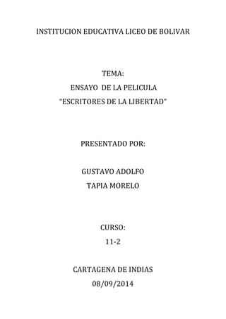 INSTITUCION EDUCATIVA LICEO DE BOLIVAR 
TEMA: 
ENSAYO DE LA PELICULA 
“ESCRITORES DE LA LIBERTAD” 
PRESENTADO POR: 
GUSTAVO ADOLFO 
TAPIA MORELO 
CURSO: 
11-2 
CARTAGENA DE INDIAS 
08/09/2014 
 