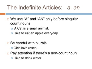 The Indefinite Articles: a, an
   We use “A” and “AN” only before singular
    count nouns.
      A Cat is a small animal.
     I like to eat an apple everyday.



   Be careful with plurals
     Girls   love roses.
   Pay attention if there’s a non-count noun
    I   like to drink water.
 