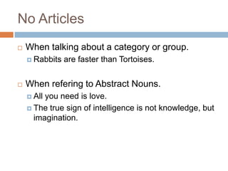 No Articles
   When talking about a category or group.
     Rabbits   are faster than Tortoises.


   When refering to Abstract Nouns.
     Allyou need is love.
     The true sign of intelligence is not knowledge, but
      imagination.
 