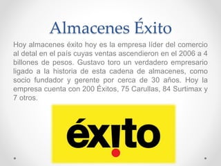 Almacenes Éxito 
Hoy almacenes éxito hoy es la empresa líder del comercio 
al detal en el país cuyas ventas ascendieron en el 2006 a 4 
billones de pesos. Gustavo toro un verdadero empresario 
ligado a la historia de esta cadena de almacenes, como 
socio fundador y gerente por cerca de 30 años. Hoy la 
empresa cuenta con 200 Éxitos, 75 Carullas, 84 Surtimax y 
7 otros. 
 