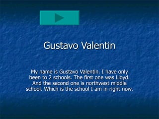 Gustavo Valentin My name is Gustavo Valentin. I have only been to 2 schools. The first one was Lloyd. And the second one is northwest middle school. Which is the school I am in right now. 