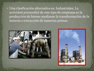  Una clasificación alternativa es: Industriales. La
  actividad primordial de este tipo de empresas es la
  producción de bienes mediante la transformación de la
  materia o extracción de materias primas.
 