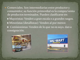  Comerciales. Son intermediarias entre productor y
 consumidor; su función primordial es la compra/venta
 de productos terminados. Pueden clasificarse en:
 ♠ Mayoristas: Venden a gran escala o a grandes rasgos.
 ♠ Minoristas (detallistas): Venden al por menor.
 ♠ Comisionistas: Venden de lo que no es suyo, dan a
 consignación.
 