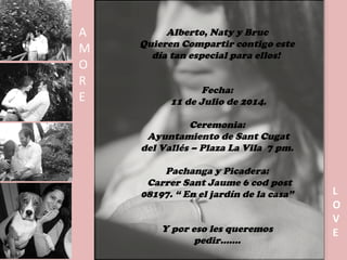 Alberto, Naty y Bruc
Quieren Compartir contigo este
día tan especial para ellos!
Fecha:
11 de Julio de 2014.
Ceremonia:
Ayuntamiento de Sant Cugat
del Vallés – Plaza La Vila 7 pm.
Pachanga y Picadera:
Carrer Sant Jaume 6 cod post
08197. “ En el jardín de la casa”
Y por eso les queremos
pedir…….
A
M
O
R
E
L
O
V
E
