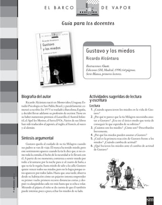 Guía para los docentes



                                                                                        Gustavo y los miedos
                                                                                        Ricardo Alcántara
                                                                                        Ilustraciones: Gusti.
                                                                                        Ediciones SM, Madrid, 1990, 64 páginas.
                                                                                        Serie Blanca, primeros lectores.




                      Biografía del autor                                                 Actividades sugeridas de lectura
                            Ricardo Alcántara nació en Montevideo, Uruguay. Es-
                                                                                          y escritura
                      tudió Psicología en San Pablo, Brasil, y paralelamente co-          Lectura
                      menzó a escribir. En 1975 se trasladó a Barcelona, España,           1. ¿Cuándo aparecieron los miedos en la vida de Gus-
                      y decidió llevar adelante su profesión de escritor. Tiene en            tavo?
                      su haber numerosos premios: el Lazarillo, el Austral Infan-          2. ¿Por qué te parece que la tía Milagros necesitaba asus-
                      til, el Apel les Mestres, el Serra D’Or...Varios de sus libros          tar a Gustavo? ¿Era ese el único modo que tenía de
                      han sido traducidos al japonés, al inglés, al francés, al sueco         conseguir lo que esperaba de su sobrino?
                      y al alemán.                                                         3. ¿Cuántos son los miedos? ¿Cómo son? Descríbanlos
                                                                                              brevemente.
                                                                                           4. ¿Por qué los miedos pueden asustar a Gustavo?
                      Síntesis argumental                                                  5. ¿Cuál es la primera reacción de Gustavo frente a los
                                                                                              miedos? ¿Cuándo cambia de actitud?
                           Gustavo queda al cuidado de su tía Milagros cuando
                                                                                           6. ¿Qué hicieron los miedos ante el cambio de actitud
                      sus padres se van de viaje. Él nunca ha tenido miedo, pero
                                                                                              de Gustavo?
                      este sentimiento aparece cuando la tía le dice que, si no co-
                      me toda la comida, el bicho de la oscuridad se lo llevará con
                      él. A partir de ese momento, comienza a sentir miedo por
                      todo: a levantarse por la noche para ir al cuarto de baño, a
                      que su tía lo regañe, hasta miedo de salir a la calle. Gustavo
                      quiere vencer todos sus miedos, pero no lo logra porque es-
                      tos aparecen por todos lados. Hasta que, una tarde, observa
© ediciones sm S.A.




                      desde su habitación cómo un pajarito intenta emprender
                      su primer vuelo: primero recorre distancias cortas, y des-
                      pués va alargándolas cada vez más hasta que se echa a volar.
                      Mirando al pájaro, el niño se da cuenta de que él también
                      puede intentar, poco a poco, echar los miedos de su lado.
 