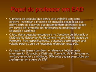 Papel do professor em EAD   O projeto de pesquisa que gerou este trabalho tem como objetivo  investigar o processo de interação pedagógica que ocorre entre os docentes que desempenham diferentes papéis em cursos de Formação de Professores na modalidade de Educação a Distância.   O foco desta pesquisa encontra-se no Consórcio de Educação a Distância do Estado do Rio de Janeiro no seu Pólo da cidade de Petrópolis. Mais especificamente, a atenção deste estudo está voltada para o Curso de Pedagogia oferecido neste pólo. Os seguintes temas compõem  o referencial teórico desta investigação: Educação a Distância, Formação de Professores no  ensino presencial e a distância, Diferentes papéis assumidos por professores em cursos de EAD.   