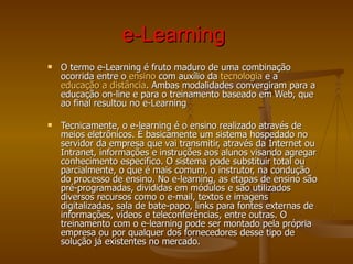 e-Learning   O termo e-Learning é fruto maduro de uma combinação ocorrida entre o  ensino  com auxílio da  tecnologia  e a  educação a distância . Ambas modalidades convergiram para a educação on-line e para o treinamento baseado em Web, que ao final resultou no e-Learning Tecnicamente, o e-learning é o ensino realizado através de meios eletrônicos. É basicamente um sistema hospedado no servidor da empresa que vai transmitir, através da Internet ou Intranet, informações e instruções aos alunos visando agregar conhecimento especifico. O sistema pode substituir total ou parcialmente, o que é mais comum, o instrutor, na condução do processo de ensino. No e-learning, as etapas de ensino são pré-programadas, divididas em módulos e são utilizados diversos recursos como o e-mail, textos e imagens digitalizadas, sala de bate-papo, links para fontes externas de informações, vídeos e teleconferências, entre outras. O treinamento com o e-learning pode ser montado pela própria empresa ou por qualquer dos fornecedores desse tipo de solução já existentes no mercado. 