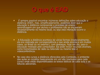 O que é EAD     É sempre possível encontrar inúmeras definições sobre educação a distância (EAD), mas, simplificadamente, podemos dizer que a educação a distância compreende o processo de ensino - aprendizagem em que alunos e professores não se encontram necessariamente no mesmo local, ou seja esta interação ocorre a distância.           A Educação a distância acontece de várias formas (tradicionalmente, ela era realizada por correspondência e isso ainda acontece em muitos casos, no Brasil ou no exterior), com destaque, hoje em dia, para a educação mediada pelo computador. Ela pode incluir recursos diversos, como transmissões de rádio ou televisão ou mesmo tele e videoconferência.  No caso dos cursos a distância oferecidos pela Comtexto, o ambiente das aulas se constitui basicamente em um site (exclusivo para cada curso) onde estão disponibilizados os textos básicos de cada aula e as leituras adicionais.  