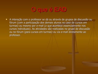 O que é EAD A interação com o professor se dá ou através de grupos de discussão ou fórum (com a participação dos demais alunos no caso de cursos em turmas) ou mesmo por e-mail (o que acontece essencialmente nos cursos individuais). As atividades são realizadas no grupo de discussão ou no fórum (para cursos em turmas) ou via e-mail diretamente ao professor. 
