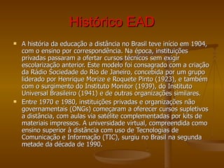 Histórico EAD A história da educação a distância no Brasil teve início em 1904, com o ensino por correspondência. Na época, instituições privadas passaram a ofertar cursos técnicos sem exigir escolarização anterior. Este modelo foi consagrado com a criação da Rádio Sociedade do Rio de Janeiro, concebida por um grupo liderado por Henrique Morize e Roquete Pinto (1923), e também com o surgimento do Instituto Monitor (1939), do Instituto Universal Brasileiro (1941) e de outras organizações similares.  Entre 1970 e 1980, instituições privadas e organizações não governamentais (ONGs) começaram a oferecer cursos supletivos a distância, com aulas via satélite complementadas por kits de materiais impressos. A universidade virtual, compreendida como ensino superior à distância com uso de Tecnologias de Comunicação e Informação (TIC), surgiu no Brasil na segunda metade da década de 1990. 
