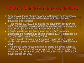 EAD no Mundo e números de EAD Segundo os dados oficiais do Anuário Brasileiro de Educação a Distância, publicado pela ABED (Associação Brasileira de Educação a Distância): - Pelo menos 1.278.022 de brasileiros estudaram por EAD em 2005, tanto pelos cursos oficialmente credenciados quanto por grandes projetos nacionais públicos e privados. - O número de instituições que ministram EAD de forma autorizada pelo sistema de ensino cresceu 30,7%, passando de 166 (em 2004) para 217 (em 2005). - O número de alunos que estudam nessas instituições cresceu ainda mais, passando de 309.957 (em 2004) para 504.204 (em 2005). - No ano de 2005 houve um pico na oferta de novos cursos à distância. Foram oferecidos, pelas instituições da amostra, 321 novos cursos neste ano, contra 56 novos cursos em 2004 e 29 novos cursos em 2003.  