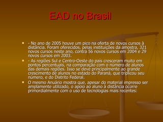 EAD no Brasil   - No ano de 2005 houve um pico na oferta de novos cursos à distância. Foram oferecidos, pelas instituições da amostra, 321 novos cursos neste ano, contra 56 novos cursos em 2004 e 29 novos cursos em 2003. - As regiões Sul e Centro-Oeste do país cresceram muito em pontos percentuais, na comparação com o número de alunos das demais regiões. Isso se deve principalmente ao grande crescimento de alunos no estado do Paraná, que triplicou seu número, e do Distrito Federal. O mesmo Anuário mostra que, apesar do material impresso ser amplamente utilizado, o apoio ao aluno à distância ocorre primordialmente com o uso de tecnologias mais recentes: 