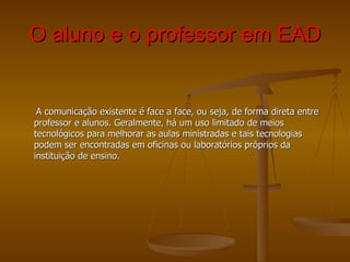 O aluno e o professor em EAD A comunicação existente é face a face, ou seja, de forma direta entre professor e alunos. Geralmente, há um uso limitado de meios tecnológicos para melhorar as aulas ministradas e tais tecnologias podem ser encontradas em oficinas ou laboratórios próprios da instituição de ensino. 