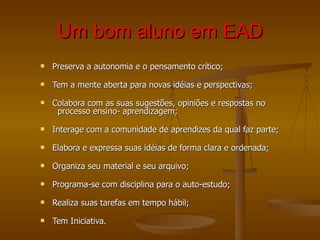 Um bom aluno em EAD Preserva a autonomia e o pensamento crítico; Tem a mente aberta para novas idéias e perspectivas; Colabora com as suas sugestões, opiniões e respostas no   processo ensino- aprendizagem; Interage com a comunidade de aprendizes da qual faz parte; Elabora e expressa suas idéias de forma clara e ordenada;  Organiza seu material e seu arquivo; Programa-se com disciplina para o auto-estudo; Realiza suas tarefas em tempo hábil; Tem Iniciativa. 