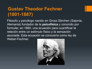 Gustav Theodor Fechner
(1801-1887)
Filosofo y psicólogo nacido en Gross Särchen (Sajonia,
Alemania) fundador de la psicofísica y conocido por
formular, en 1860, una ecuación para cuantificar la
relación entre un estímulo físico y la sensación
asociada. Esta ecuación se conocería como ley de
Weber-Fechner.
 