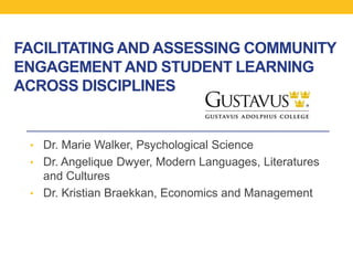 FACILITATING AND ASSESSING COMMUNITY
ENGAGEMENT AND STUDENT LEARNING
ACROSS DISCIPLINES
• Dr. Marie Walker, Psychological Science
• Dr. Angelique Dwyer, Modern Languages, Literatures
and Cultures
• Dr. Kristian Braekkan, Economics and Management
 