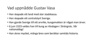 Vad uppnådde Gustav Vasa
• Han skapade ett land med stor stadskassa.
• Han skapade ett centralstyrt Sverige.
• Han gjorde Sverige till ett arvrike, kungamakten är något man ärver.
• 6 juni 1523 valdes han till kung av riksdagen i Strängnäs. Vår
nationaldag!
• Han skrev mycket, många brev som berättar samtida historia.
 
