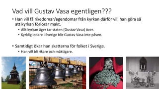 Vad vill Gustav Vasa egentligen???
• Han vill få rikedomar/egendomar från kyrkan därför vill han göra så
att kyrkan förlorar makt.
• Allt kyrkan äger tar staten (Gustav Vasa) över.
• Kyrklig ledare i Sverige blir Gustav Vasa inte påven.
• Samtidigt ökar han skatterna för folket i Sverige.
• Han vill bli rikare och mäktigare.
 