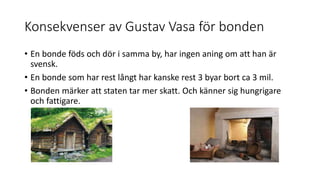 Konsekvenser av Gustav Vasa för bonden
• En bonde föds och dör i samma by, har ingen aning om att han är
svensk.
• En bonde som har rest långt har kanske rest 3 byar bort ca 3 mil.
• Bonden märker att staten tar mer skatt. Och känner sig hungrigare
och fattigare.
 
