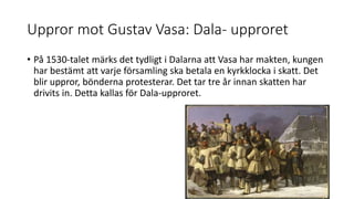 Uppror mot Gustav Vasa: Dala- upproret
• På 1530-talet märks det tydligt i Dalarna att Vasa har makten, kungen
har bestämt att varje församling ska betala en kyrkklocka i skatt. Det
blir uppror, bönderna protesterar. Det tar tre år innan skatten har
drivits in. Detta kallas för Dala-upproret.
 