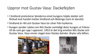 Uppror mot Gustav Vasa: Dackefejden
• I Småland protesterar bönderna emot kungens höjda skatter och
förbud mot handel mellan Småland och Blekinge (som är danskt)
• Småland är rikt och Gustav Vasa tar silver från kyrkorna.
• Kungen sprider rykten om Nils Dacke samtidigt delar kungen ut fribrev
till de som ger upp i upproret. 1453 är det krig emellan Nils Dacke och
Gustav Vasa. Vasa vinner slaget över Dackes bönder. Bryter alla löften.
 
