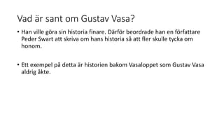 Vad är sant om Gustav Vasa?
• Han ville göra sin historia finare. Därför beordrade han en författare
Peder Swart att skriva om hans historia så att fler skulle tycka om
honom.
• Ett exempel på detta är historien bakom Vasaloppet som Gustav Vasa
aldrig åkte.
 
