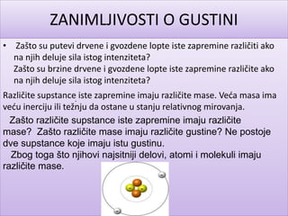 ZANIMLJIVOSTI O GUSTINI
• Zašto su putevi drvene i gvozdene lopte iste zapremine različiti ako
na njih deluje sila istog intenziteta?
Zašto su brzine drvene i gvozdene lopte iste zapremine različite ako
na njih deluje sila istog intenziteta?
Različite supstance iste zapremine imaju različite mase. Veća masa ima
veću inerciju ili težnju da ostane u stanju relativnog mirovanja.
.
Zašto različite supstance iste zapremine imaju različite
mase? Zašto različite mase imaju različite gustine? Ne postoje
dve supstance koje imaju istu gustinu.
Zbog toga što njihovi najsitniji delovi, atomi i molekuli imaju
različite mase.
 