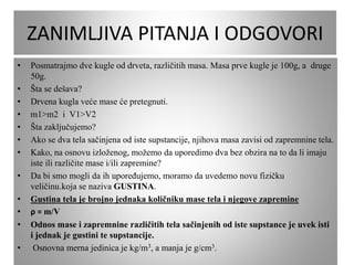 ZANIMLJIVA PITANJA I ODGOVORI
• Posmatrajmo dve kugle od drveta, različitih masa. Masa prve kugle je 100g, a druge
50g.
• Šta se dešava?
• Drvena kugla veće mase će pretegnuti.
• m1>m2 i V1>V2
• Šta zaključujemo?
• Ako se dva tela sačinjena od iste supstancije, njihova masa zavisi od zapremnine tela.
• Kako, na osnovu izloženog, možemo da uporedimo dva bez obzira na to da li imaju
iste ili različite mase i/ili zapremine?
• Da bi smo mogli da ih upoređujemo, moramo da uvedemo novu fizičku
veličinu.koja se naziva GUSTINA.
• Gustina tela je brojno jednaka količniku mase tela i njegove zapremine
• ρ = m/V
• Odnos mase i zapremnine različitih tela sačinjenih od iste supstance je uvek isti
i jednak je gustini te supstancije.
• Osnovna merna jedinica je kg/m3, a manja je g/cm3.
 