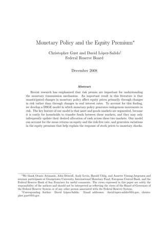 Monetary Policy and the Equity Premium∗
                         Christopher Gust and David L´pez-Salido†
                                                      o
                                  Federal Reserve Board


                                            December 2008


                                                 Abstract
           Recent research has emphasized that risk premia are important for understanding
       the monetary transmission mechanism. An important result in this literature is that
       unanticipated changes in monetary policy aﬀect equity prices primarily through changes
       in risk rather than through changes in real interest rates. To account for this ﬁnding,
       we develop a DSGE model in which monetary policy generates endogenous movements in
       risk. The key feature of our model is that asset and goods markets are segmented, because
       it is costly for households to transfer funds between these markets, and they may only
       infrequently update their desired allocation of cash across these two markets. Our model
       can account for the mean returns on equity and the risk-free rate, and generates variations
       in the equity premium that help explain the response of stock prices to monetary shocks.




   ∗
     We thank Orazio Attanasio, John Driscoll, Andy Levin, Harald Uhlig, and Annette Vissing-Jørgensen and
seminar participants at Georgetown University, International Monetary Fund, European Central Bank, and the
Federal Reserve Bank of San Francisco for useful comments. The views expressed in this paper are solely the
responsibility of the authors and should not be interpreted as reﬂecting the views of the Board of Governors of
the Federal Reserve System or of any other person associated with the Federal Reserve System.
   †
     Corresponding Author: David L´pez-Salido. Email addresses: david.lopez-salido@frb.gov, christo-
                                        o
pher.gust@frb.gov.
 