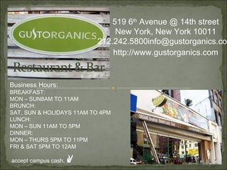 519 6 th  Avenue @ 14th street New York, New York 10011 212.242.5800 [email_address] http://www.gustorganics.com Business Hours: BREAKFAST: MON – SUN8AM TO 11AM BRUNCH: SAT, SUN & HOLIDAYS 11AM TO 4PM LUNCH: MON – SUN 11AM TO 5PM DINNER: MON – THURS 5PM TO 11PM FRI & SAT 5PM TO 12AM accept campus cash.  ✌ 