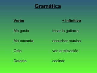 Gramática
Verbo

+ infinitivo

Me gusta

tocar la guitarra

Me encanta

escuchar música

Odio

ver la televisión

Detesto

cocinar

 
