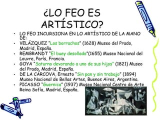 ¿LO FEO ES ARTÍSTICO? LO FEO INCURSIONA EN LO ARTÍSTICO DE LA MANO DE: VELÁZQUEZ “ Los borrachos ” (1628) Museo del Prado, Madrid, España. REMBRANDT “ El buey desollado ”(1655) Museo Nacional del Louvre, París, Francia. GOYA “ Saturno devorando a uno de sus hijos”  (1821) Museo del Prado, Madrid, España. DE LA CÁRCOVA, Ernesto “ Sin pan y sin trabajo ” (1894) Museo Nacional de Bellas Artes, Buenos Aires, Argentina. PICASSO “ Guernica ” (1937) Museo Nacional Centro de Arte Reina Sofía, Madrid, España. 