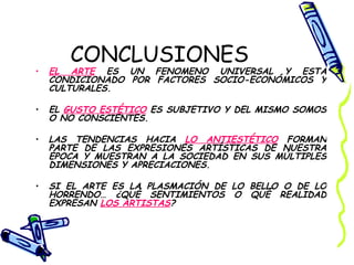 CONCLUSIONES EL ARTE  ES UN FENÓMENO UNIVERSAL Y ESTÁ CONDICIONADO POR FACTORES SOCIO-ECONÓMICOS Y CULTURALES. EL  GUSTO ESTÉTICO  ES SUBJETIVO Y DEL MISMO SOMOS O NO CONSCIENTES. LAS TENDENCIAS HACIA  LO ANTIESTÉTICO  FORMAN PARTE DE LAS EXPRESIONES ARTÍSTICAS DE NUESTRA ÉPOCA Y MUESTRAN A LA SOCIEDAD EN SUS MÚLTIPLES DIMENSIONES Y APRECIACIONES. SI EL ARTE ES LA PLASMACIÓN DE LO BELLO O DE LO HORRENDO… ¿QUÉ SENTIMIENTOS O QUÉ REALIDAD EXPRESAN  LOS ARTISTAS ? 