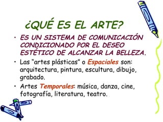 ¿QUÉ ES EL ARTE? ES UN SISTEMA DE COMUNICACIÓN CONDICIONADO POR EL DESEO ESTÉTICO DE ALCANZAR LA BELLEZA. Las “artes plásticas” o  Espaciales  son: arquitectura, pintura, escultura, dibujo, grabado. Artes  Temporales : música, danza, cine, fotografía, literatura, teatro. 