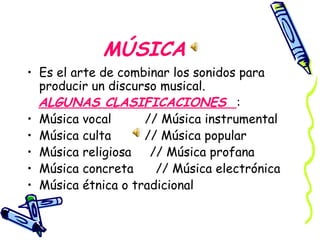 MÚSICA Es el arte de combinar los sonidos para producir un discurso musical. ALGUNAS CLASIFICACIONES  : Música vocal  // Música instrumental Música culta  // Música popular Música religiosa  // Música profana Música concreta  // Música electrónica Música étnica o tradicional 