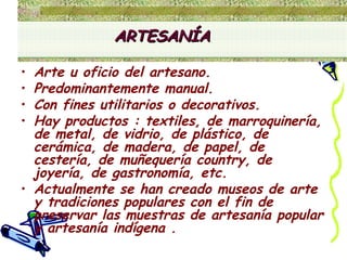 Arte u oficio del artesano.  Predominantemente manual.  Con fines utilitarios o decorativos.  Hay productos : textiles, de marroquinería, de metal, de vidrio, de plástico, de cerámica, de madera, de papel, de cestería, de muñequería country, de joyería, de gastronomía, etc. Actualmente se han creado museos de arte y tradiciones populares con el fin de  preservar las muestras de artesanía popular y artesanía indígena . ARTESANÍA 
