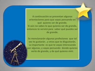 A continuación se presentan algunas orientaciones para que vayas pensando en  qué  quieres ser de grande.Si aún no sabes lo que quieres ser de grande, entonces te servirá para  saber qué puedes ser de grande. Se mencionarán algunas profesiones  que tal vez te gustarán , y otras que te disgustarán.Lo importante  es que te vayas interesando por algunas, y vayas pensando  donde quieres verte de grande, y de qué quieres vivir. 
