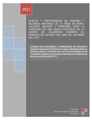 GUSTOS Y PREFERENCIAS DE VARONES Y
MUJERES MAYORES DE 18 AÑOS EN ROPA,
CALZADO, BOLSOS Y PERFUMES PARA LA
CREACIÓN DE UNA NUEVA BOUTIQUE EN LA
CIUDAD DE CAJAMARCA DURANTE EL
PERIODO DE ESTUDIO DEL MES DE OCTUBRE
DEL 2011.
2011
JAQUELINE
[Escribirel nombre de lacompañía]
01/01/2011
¿Cuáles son los gustos y preferencias de varones y
mujeres mayores de 18 años en ropa,calzadas,bolsos y
lociones para la creación de una nueva boutique en la
ciudad de Cajamarca durante el periodo de análisis del
mes de octubre del 2011?
 