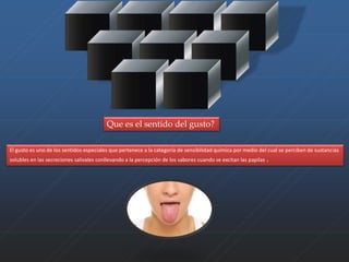 Que es el sentido del gusto? 
El gusto es uno de los sentidos especiales que pertenece a la categoría de sensibilidad química por medio del cual se perciben de sustancias 
solubles en las secreciones salivales conllevando a la percepción de los sabores cuando se excitan las papilas . 
 