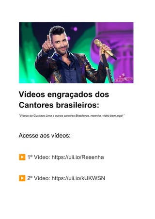 Vídeos engraçados dos
Cantores brasileiros:
"Vídeos do Gusttavo Lima e outros cantores Brasileiros, resenha, vídeo bem legal ”
Acesse aos vídeos:
▶️1º Vídeo: https://uii.io/Resenha
▶️2º Vídeo: https://uii.io/kUKWSN
 