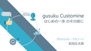 プロジェクト・アスノート
gusuku Customine
はじめの一歩 のその前に
松田正太郎
 