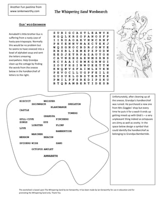 Another Fun pastime from
 www.iankenworthy.com                           The Whispering Sand Wordsearch


         Gus’wordsneeze


Annabeth’s little brother Gus is               S   U   B    I   G   C   A    S   T   L    E   A   W   Y    X
suffering from a nasty case of                 H   G   Q    L   K   R   S    O   P   A    N   O   S   F    P
hasty-pox-trixpoopia. Normally                 I   I   R    O   A   O   A    E   V   N    N   C   R   N    F
this would be no problem but
                                               P   H   Y    E   N   N   V    N   A   X    C   T   E   K    J
he seems to have sneezed into a
                                               W   Q   S    G   N   O   C    B   D   R    J   O   W   Y    E
                                               R   B   S    R   L   I   E    M   E   P    Z   P   O   D    W
bowl of alphabet soup and sent
                                               E   E   D    J   E   T   R    P   A   Z    A   U   T   O    H
the letters smearing
                                               C   A   V    N   H   H   S    A   E   N    M   S   R   N    S
everywhere. Help Grandpa
                                               K   C   Y    A   A   I   C    B   M   K    G   R   W   O    I
clean up the cottage by finding
                                               Z   O   U    F   H   S   I    N   W   U    E   E   T   T    W
the words from the sneeze
                                               K   N   Q    W   V   S   F    A   I   M    L   X   Y   E    N
below in the handkerchief of
                                               P   E   V    O   C   L   L    U   G   P    F   E   I   L    S
letters to the right.                          G   U   S    U   E   L   O    B   S   T    E   R   T   E    K
                                               P   M   I    L   P   F   S    R   E   D    I   P   S   K    U
                                               B   T   Q    B   A   M   B    E   R   T    I   D   E   S    B



                                                                                                                 Unfortunately, after cleaning up all
         BISCUIT               WHISPER                                                                           the sneeze, Grandpa’s handkerchief
                       SHIPWRECK              SKELETON                                                           was ruined. He purchased a new one
                                   BLANCMANGE                                                                    from Mrs Goggles’ shop but every
         CASTLE
                                                                                                                 time he puts it for a wash it ends up
                                                                TOWERS
                                    GRANDPA                                                                      getting mixed up with Glob’s – a very
         GULL-COVE                                 PINCHERS                                                      unpleasant thing indeed as octopuses
         SONGS           GUS                                                                                     are slimy as well as snotty. In the
                 LOBSTER                           PLIMP
                                                                                                                 space below design a symbol that
         LOVE
                                                   BAMBERTIDE                                                    could identify the handkerchief as
                       MARINER                                                                                   belonging to Grandpa Bambertide.
         MERROW                     BEACON

         SPIDERS WISH                              SAND

                       OCTOPUS AMULET

                                    ANNABETH




         This worksheet is based upon The Whispering Sand by Ian Kenworthy. It has been made by Ian Kenworthy for use in education and for
         promoting the Whispering Sand only. Thank You
 