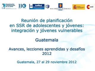 Reunión de planificación
en SSR de adolescentes y jóvenes:
integración y jóvenes vulnerables
Guatemala
Avances, lecciones aprendidas y desafíos
2012
Guatemala, 27 al 29 noviembre 2012
 