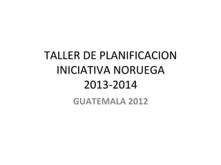 TALLER	
  DE	
  PLANIFICACION	
  
INICIATIVA	
  NORUEGA	
  
2013-­‐2014	
  
GUATEMALA	
  2012	
  
 