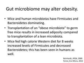 Gut microbiome may alter obesity.
• Mice and human microbiotas have Firmicutes and
Bacteroidetes dominating.
• Transplantation of an “obese microbiota” to germ
free mice results in increased adiposity compared
to transplantation of a lean microbiota.
• Mice fed high calorie Western diet for 8 weeks
increased levels of Firmicutes and decreased
Bacteroidetes; this has been seen in humans as
well.
Reinhardt, JPGN, 2009
Ferrer, Env Micro, 2012
 