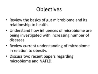 Objectives
• Review the basics of gut microbiome and its
relationship to health.
• Understand how influences of microbiome are
being investigated with increasing number of
diseases.
• Review current understanding of microbiome
in relation to obesity.
• Discuss two recent papers regarding
microbiome and NAFLD.
 
