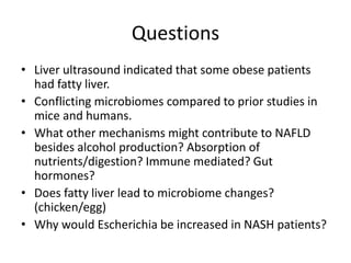 Questions
• Liver ultrasound indicated that some obese patients
had fatty liver.
• Conflicting microbiomes compared to prior studies in
mice and humans.
• What other mechanisms might contribute to NAFLD
besides alcohol production? Absorption of
nutrients/digestion? Immune mediated? Gut
hormones?
• Does fatty liver lead to microbiome changes?
(chicken/egg)
• Why would Escherichia be increased in NASH patients?
 