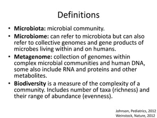 Definitions
• Microbiota: microbial community.
• Microbiome: can refer to microbiota but can also
refer to collective genomes and gene products of
microbes living within and on humans.
• Metagenome: collection of genomes within
complex microbial communities and human DNA,
some also include RNA and proteins and other
metabolites.
• Biodiversity is a measure of the complexity of a
community. Includes number of taxa (richness) and
their range of abundance (evenness).
Johnson, Pediatrics, 2012
Weinstock, Nature, 2012
 